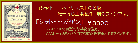 シャトーペトリュスのお隣、唯一同じ土壌を持つ畑のワインです。：『シャトー・ガザン』￥８８００；ポムロールの典型的な特徴を備え、メルロー種の持つ女性的な魅惑を特徴とするワインです。