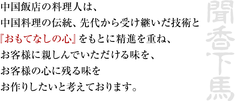 中国飯店の料理人は、中国料理の伝統、先代から受け継いだ技術と『おもてなしの心』をもとに精進を重ね、お客様に親しんでいただける味を、お客様の心に残る味をお作りしたいと考えております。