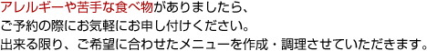 アレルギーや苦手な食べ物がありましたら、ご予約の際にお気軽にお申し付けください。出来る限り、ご希望に合わせたメニューを作成・調理させていただきます。