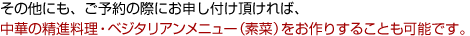 その他にも、ご予約の際にお申し付け頂ければ、中華の精進料理・ベジタリアンメニュー（素菜）をお作りすることも可能です。