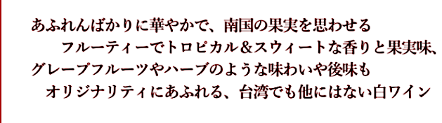 あふれんばかりに華やかで、南国の果実を思わせるフルーティーでトロピカル＆スウィートな香りと果実味、グレープフルーツやハーブのような味わいや後味も、オリジナリティにあふれる、台湾でも他にはない白ワイン