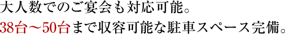 大人数でのご宴会も対応可能。38台～50台まで収容可能な駐車スペース完備。