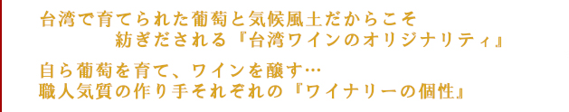 台湾で育てられた葡萄と気候風土だからこそ紡ぎだすことのできる『台湾ワインのオリジナリティ』自ら葡萄を育て、ワインを醸す…職人気質の作り手、それぞれが作る『ワイナリーの個性』