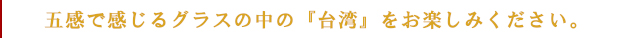 五感で感じるグラスの中の『台湾』をお楽しみください。