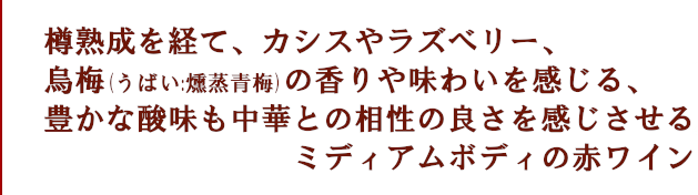 樽熟成を経て、カシスやラズベリー、台湾干し梅の味わいを感じる、豊かな酸味も中華との相性の良さを感じさせる、ミディアムボディの赤